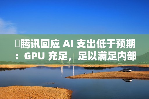 ​腾讯回应 AI 支出低于预期：GPU 充足，足以满足内部需求