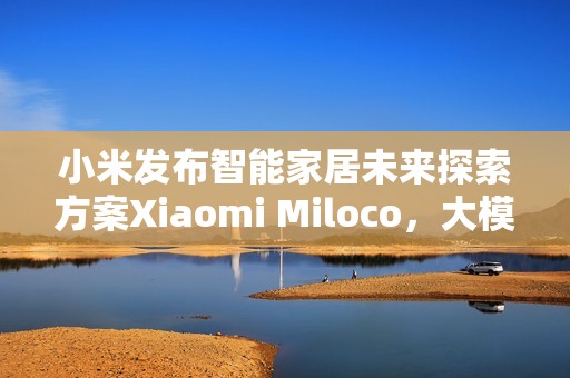 小米发布智能家居未来探索方案Xiaomi Miloco，大模型驱动全屋智能