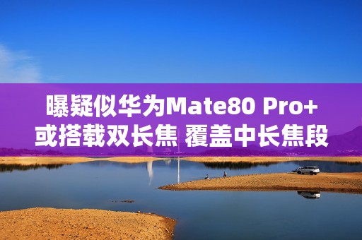 曝疑似华为Mate80 Pro+或搭载双长焦 覆盖中长焦段