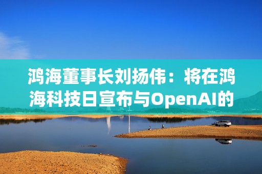 鸿海董事长刘扬伟：将在鸿海科技日宣布与OpenAI的合作