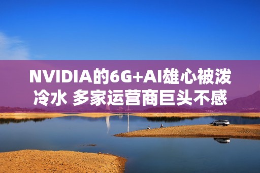 NVIDIA的6G+AI雄心被泼冷水 多家运营商巨头不感兴趣