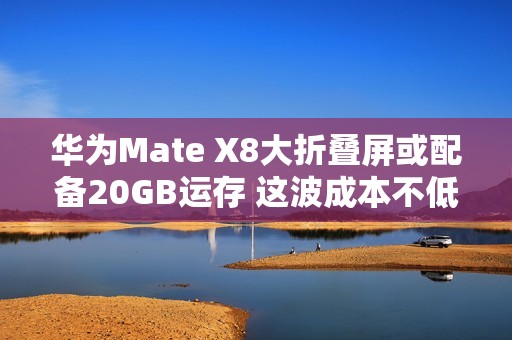 华为Mate X8大折叠屏或配备20GB运存 这波成本不低