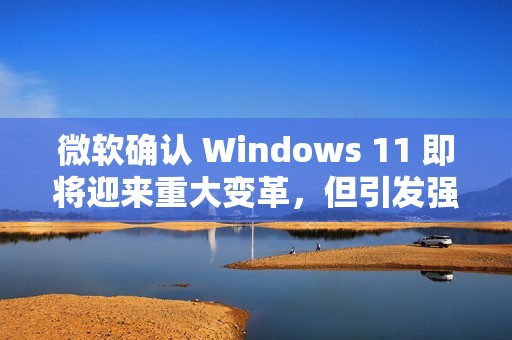 微软确认 Windows 11 即将迎来重大变革，但引发强烈反对