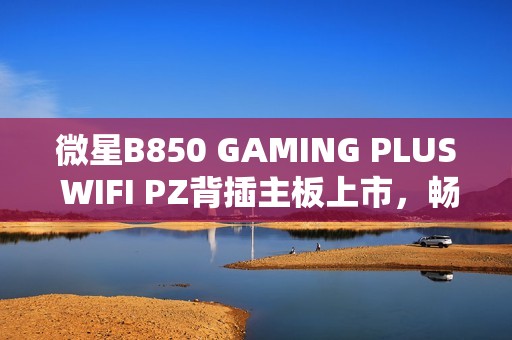 微星B850 GAMING PLUS WIFI PZ背插主板上市，畅享AM5平台