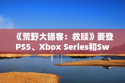 《荒野大镖客：救赎》要登PS5、Xbox Series和Switch 2