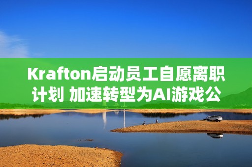 Krafton启动员工自愿离职计划 加速转型为AI游戏公司