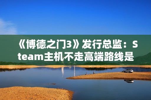 《博德之门3》发行总监：Steam主机不走高端路线是对的！