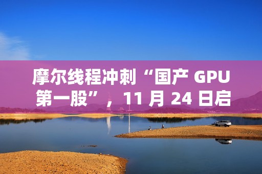 摩尔线程冲刺“国产 GPU 第一股”，11 月 24 日启动申购
