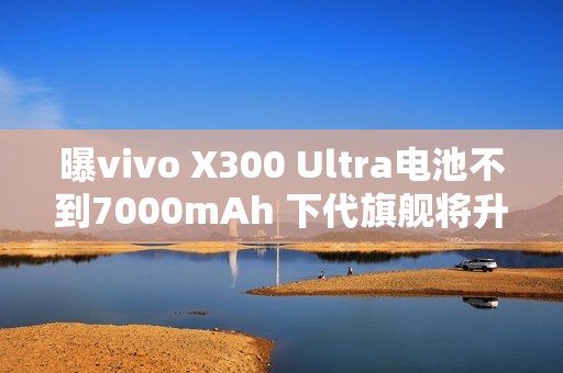 曝vivo X300 Ultra电池不到7000mAh 下代旗舰将升至7K