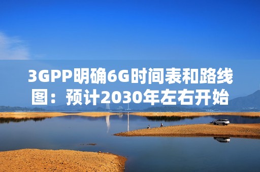 3GPP明确6G时间表和路线图：预计2030年左右开始部署