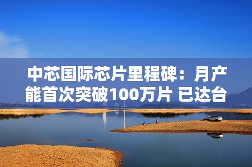 中芯国际芯片里程碑：月产能首次突破100万片 已达台积电1/3