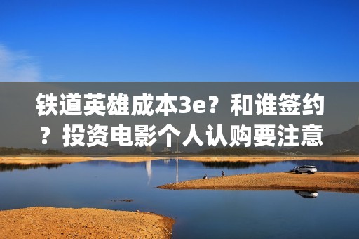 铁道英雄成本3e？和谁签约？投资电影个人认购要注意什么？(铁道英雄撤档了吗)