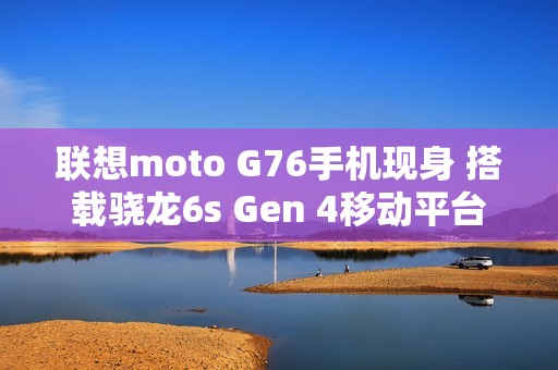 联想moto G76手机现身 搭载骁龙6s Gen 4移动平台