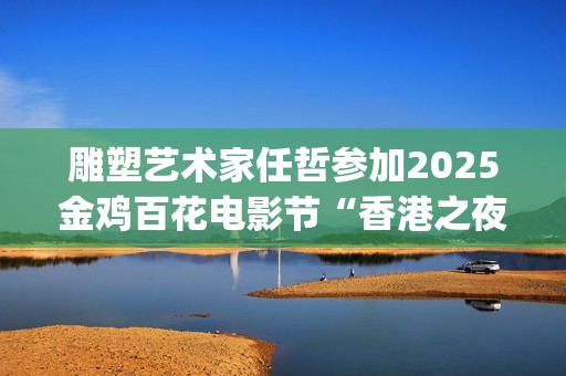 雕塑艺术家任哲参加2025金鸡百花电影节“香港之夜”主题活动(任喆雕塑)