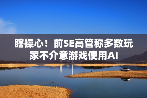 瞎操心！前SE高管称多数玩家不介意游戏使用AI