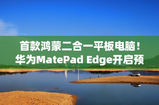 首款鸿蒙二合一平板电脑！华为MatePad Edge开启预售：最高32GB+2TB