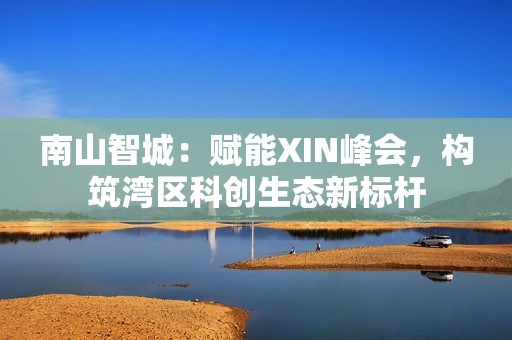 南山智城：赋能XIN峰会，构筑湾区科创生态新标杆