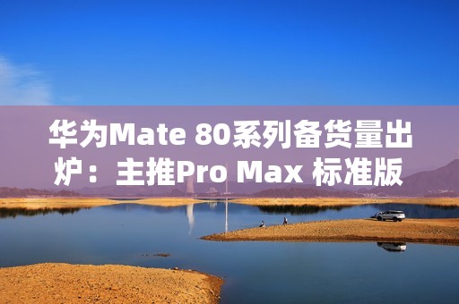 华为Mate 80系列备货量出炉：主推Pro Max 标准版管够放开买