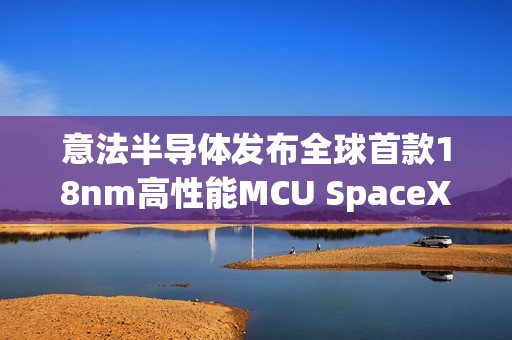 意法半导体发布全球首款18nm高性能MCU SpaceX已计划使用
