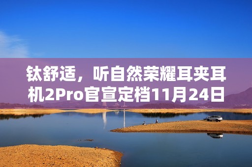 钛舒适，听自然荣耀耳夹耳机2Pro官宣定档11月24日发布