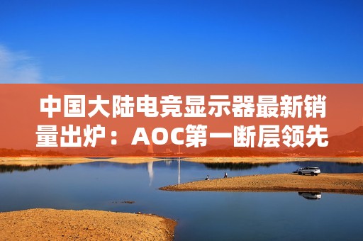 中国大陆电竞显示器最新销量出炉：AOC第一断层领先 小米跻身第五增长最高