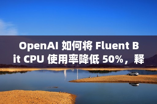 OpenAI 如何将 Fluent Bit CPU 使用率降低 50%，释放 3 万核计算资源