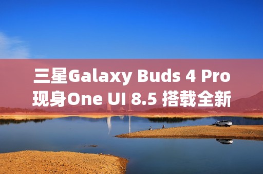 三星Galaxy Buds 4 Pro现身One UI 8.5 搭载全新头部动作交互系统