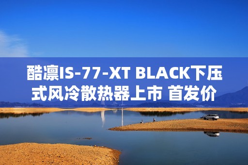酷凛IS-77-XT BLACK下压式风冷散热器上市 首发价209元