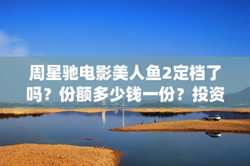 周星驰电影美人鱼2定档了吗？份额多少钱一份？投资有风险吗？(周星驰电影美人鱼删结尾)
