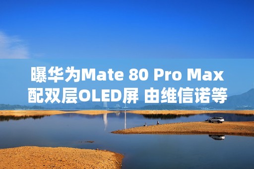 曝华为Mate 80 Pro Max配双层OLED屏 由维信诺等供应