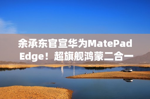 余承东官宣华为MatePad Edge！超旗舰鸿蒙二合一平板电脑
