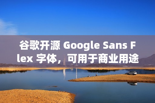 谷歌开源 Google Sans Flex 字体，可用于商业用途