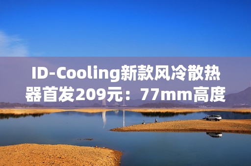 ID-Cooling新款风冷散热器首发209元：77mm高度 自研六热管