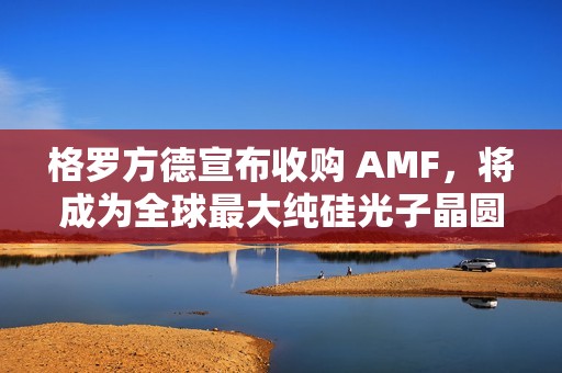 格罗方德宣布收购 AMF，将成为全球最大纯硅光子晶圆代工厂