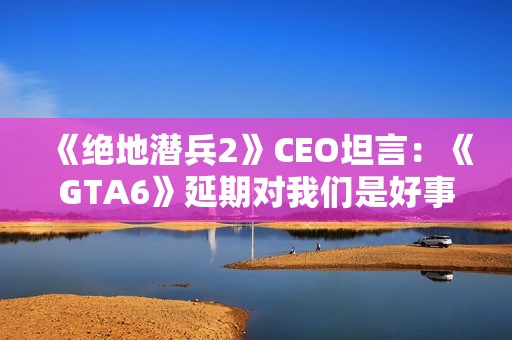 《绝地潜兵2》CEO坦言：《GTA6》延期对我们是好事