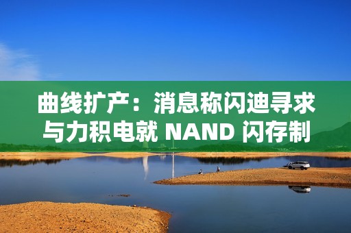 曲线扩产：消息称闪迪寻求与力积电就 NAND 闪存制造展开合作