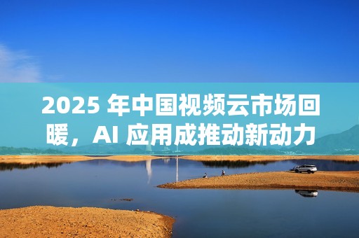 2025 年中国视频云市场回暖，AI 应用成推动新动力