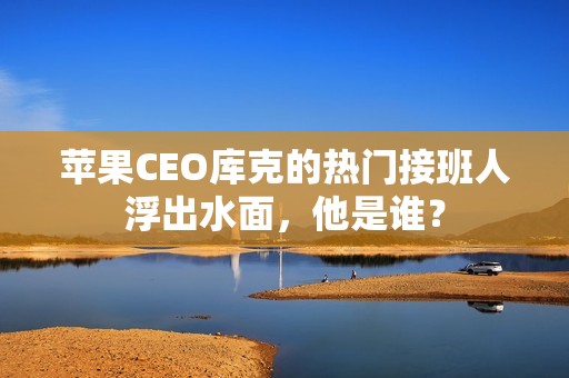 苹果CEO库克的热门接班人浮出水面，他是谁？