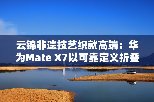 云锦非遗技艺织就高端：华为Mate X7以可靠定义折叠屏新高度