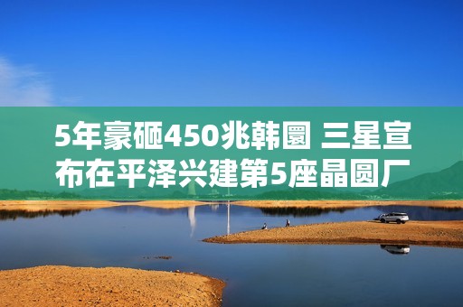 5年豪砸450兆韩圜 三星宣布在平泽兴建第5座晶圆厂