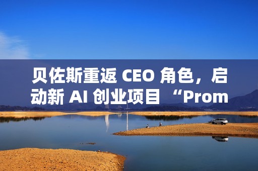 贝佐斯重返 CEO 角色，启动新 AI 创业项目 “Prometheus”