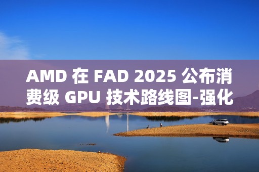 AMD 在 FAD 2025 公布消费级 GPU 技术路线图-强化 RDNA 架构、加速 AI PC 体验