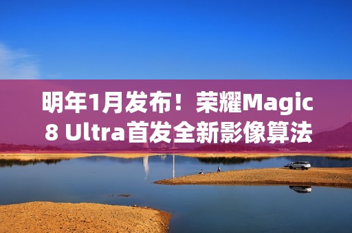 明年1月发布！荣耀Magic 8 Ultra首发全新影像算法架构