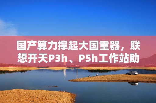 国产算力撑起大国重器，联想开天P3h、P5h工作站助船舶制造龙头落地数据主权