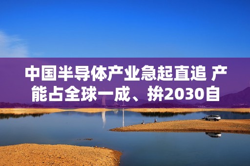 中国半导体产业急起直追 产能占全球一成、拚2030自主自足 中国半导体产业急起直追 产能占全球一成、拚2030自主自足