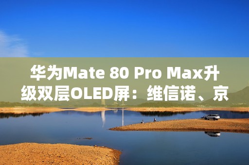 华为Mate 80 Pro Max升级双层OLED屏：维信诺、京东方等供屏