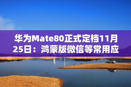 华为Mate80正式定档11月25日：鸿蒙版微信等常用应用现在怎么样了？可用更好用！