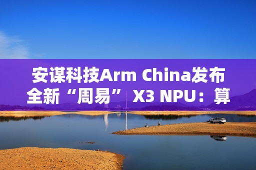 安谋科技Arm China发布全新“周易” X3 NPU：算力高达80 FP8 TFLOPS