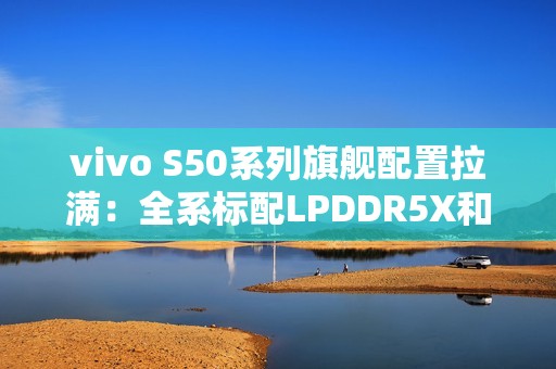 vivo S50系列旗舰配置拉满：全系标配LPDDR5X和UFS4.1