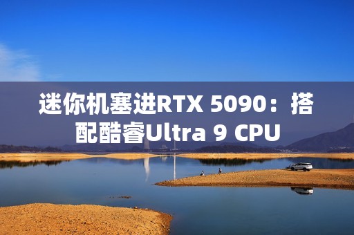 迷你机塞进RTX 5090：搭配酷睿Ultra 9 CPU